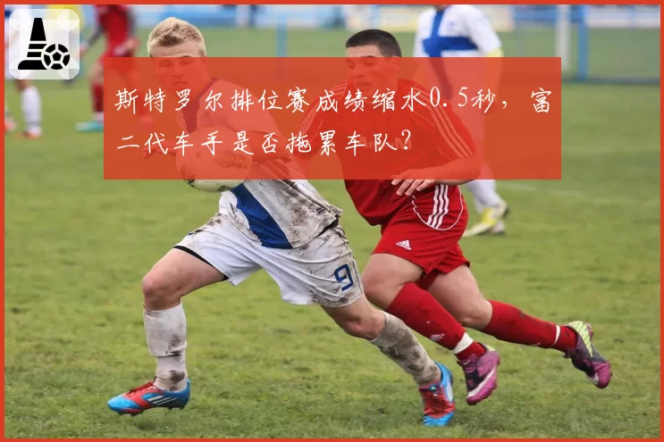 斯特罗尔排位赛成绩缩水0.5秒,富二代车手是否拖累车队?
