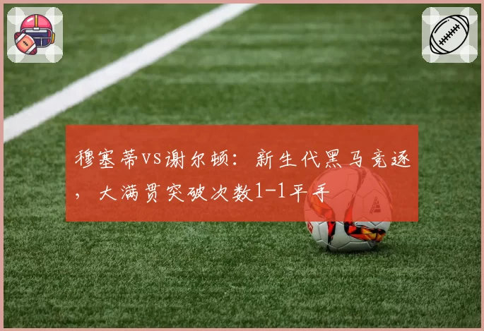 穆塞蒂vs谢尔顿:新生代黑马竞逐,大满贯突破次数1-1平手
