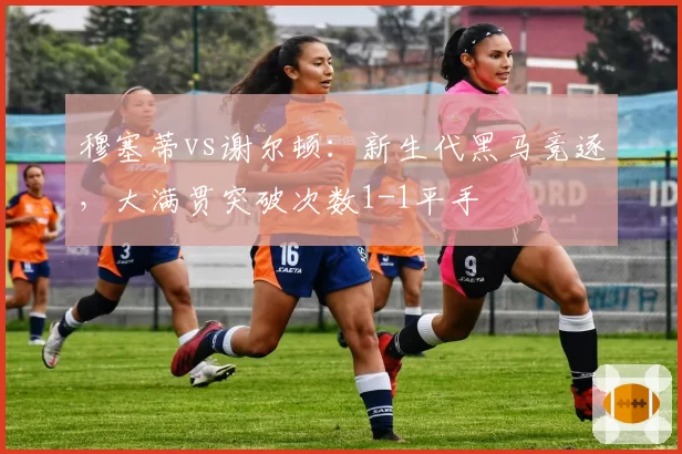 穆塞蒂vs谢尔顿:新生代黑马竞逐,大满贯突破次数1-1平手