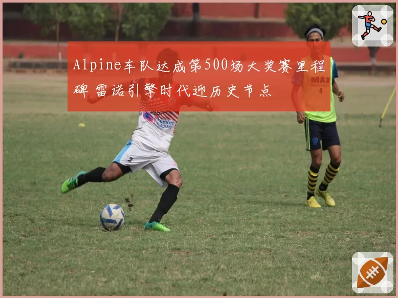 Alpine车队达成第500场大奖赛里程碑 雷诺引擎时代迎历史节点