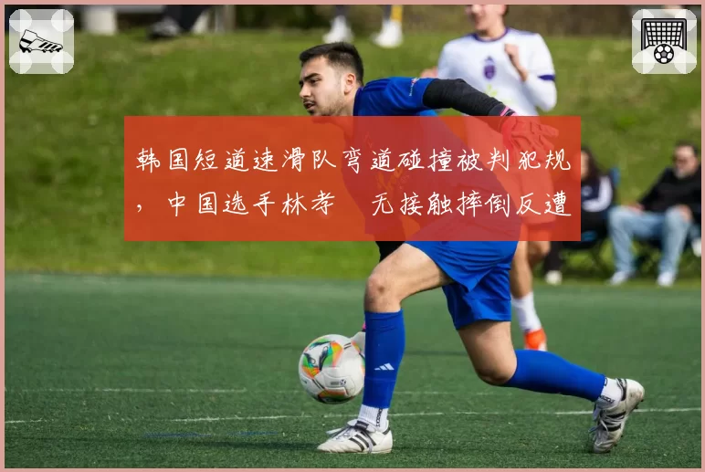 韩国短道速滑队弯道碰撞被判犯规,中国选手林孝埈无接触摔倒反遭罚