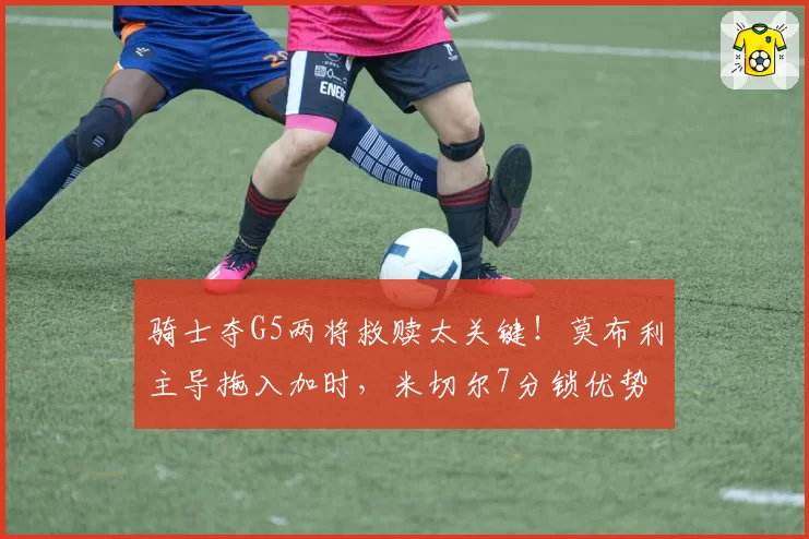 骑士夺G5两将救赎太关键！莫布利主导拖入加时，米切尔7分锁优势