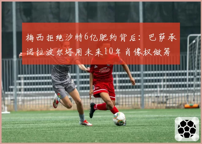 梅西拒绝沙特6亿肥约背后:巴萨承诺拉波尔塔用未来10年肖像权做筹码