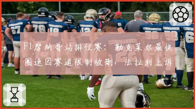 F1摩纳哥站排位赛：勒克莱尔最快圈速因赛道限制被删，法拉利上诉遭驳回