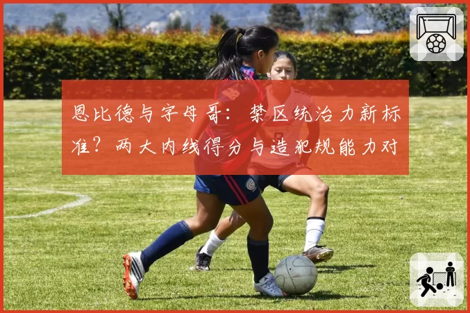 恩比德与字母哥：禁区统治力新标准？两大内线得分与造犯规能力对比