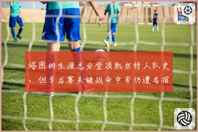 塔图姆生涯总分登顶凯尔特人队史,但季后赛关键战命中率仍遭名宿诟病