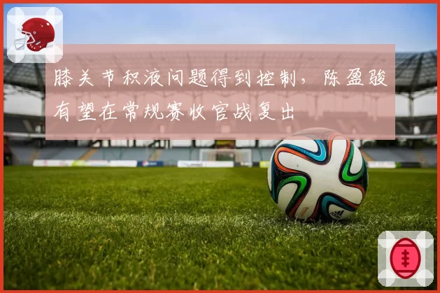 膝关节积液问题得到控制，陈盈骏有望在常规赛收官战复出