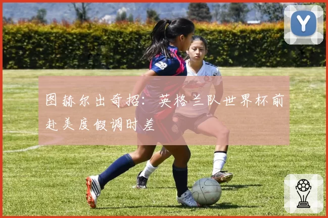 图赫尔出奇招:英格兰队世界杯前赴美度假调时差