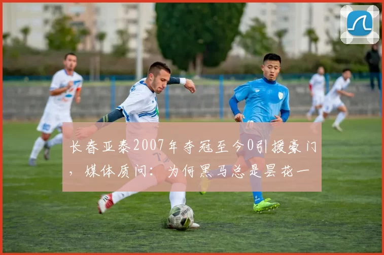 长春亚泰2007年夺冠至今0引援豪门,媒体质问:为何黑马总是昙花一现