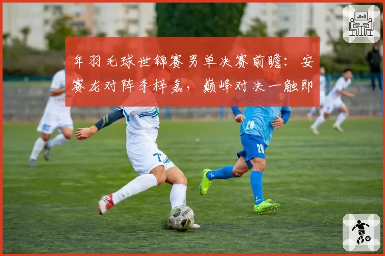 年羽毛球世锦赛男单决赛前瞻：安赛龙对阵李梓嘉，巅峰对决一触即发