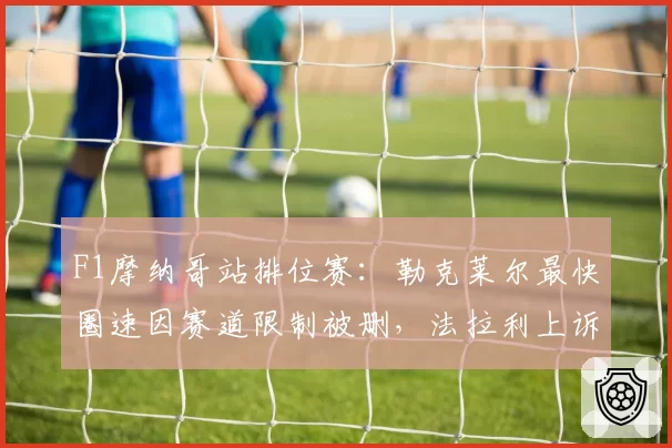 F1摩纳哥站排位赛：勒克莱尔最快圈速因赛道限制被删，法拉利上诉遭驳回