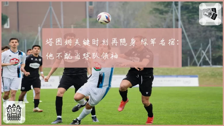 塔图姆关键时刻再隐身 绿军名宿:他不配当球队领袖