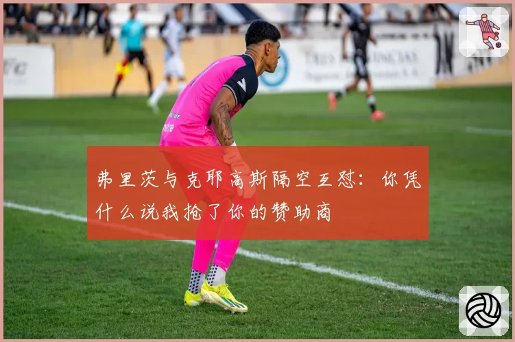 弗里茨与克耶高斯隔空互怼:你凭什么说我抢了你的赞助商