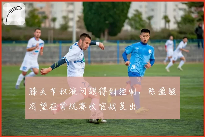 膝关节积液问题得到控制，陈盈骏有望在常规赛收官战复出