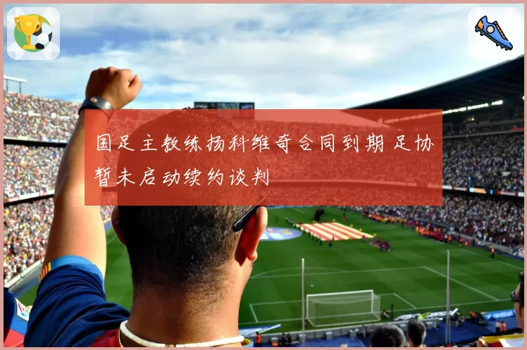 国足主教练扬科维奇合同到期 足协暂未启动续约谈判