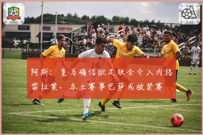阿斯：皇马确信欧足联会介入内格雷拉案，本土赛事巴萨或被禁赛