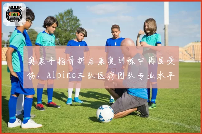 奥康手指骨折后康复训练中再度受伤，Alpine车队医疗团队专业水平遭质疑？