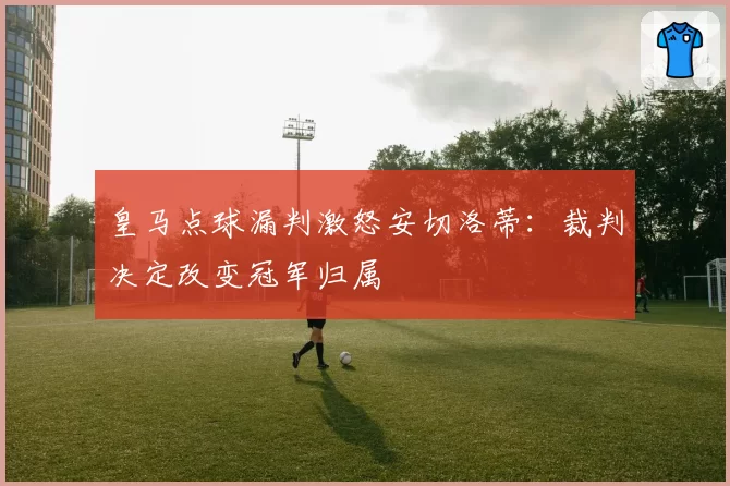 皇马点球漏判激怒安切洛蒂：裁判决定改变冠军归属