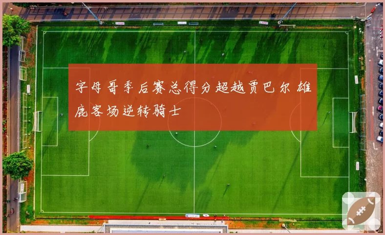 字母哥季后赛总得分超越贾巴尔 雄鹿客场逆转骑士