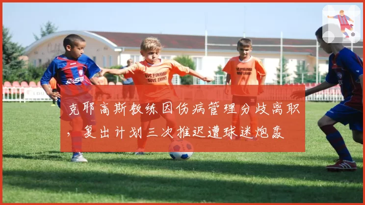 克耶高斯教练因伤病管理分歧离职,复出计划三次推迟遭球迷炮轰