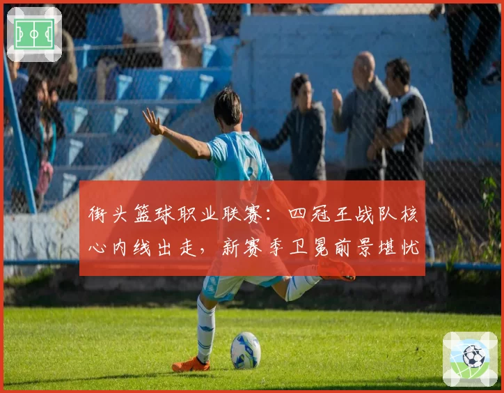 街头篮球职业联赛:四冠王战队核心内线出走,新赛季卫冕前景堪忧