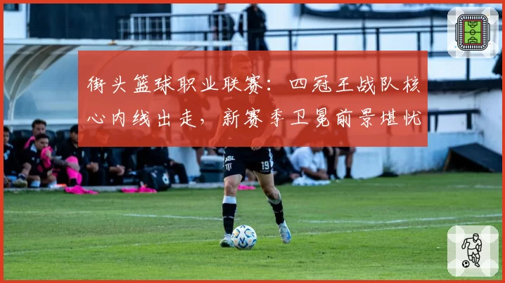 街头篮球职业联赛:四冠王战队核心内线出走,新赛季卫冕前景堪忧