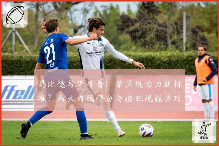 恩比德与字母哥：禁区统治力新标准？两大内线得分与造犯规能力对比