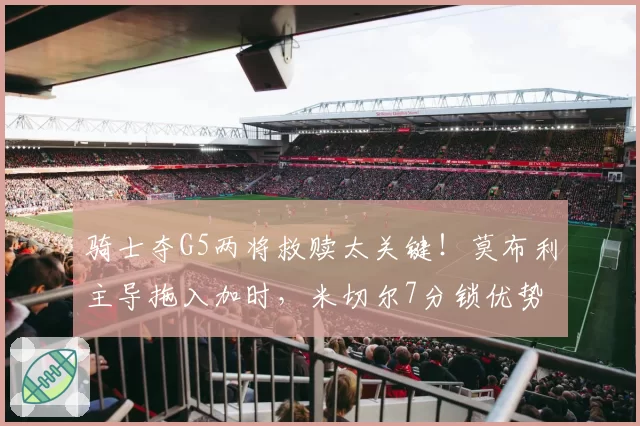 骑士夺G5两将救赎太关键！莫布利主导拖入加时，米切尔7分锁优势